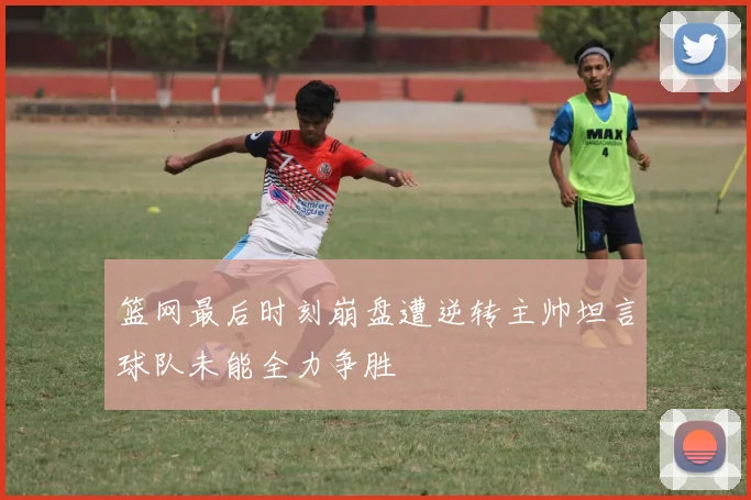 篮网最后时刻崩盘遭逆转主帅坦言球队未能全力争胜