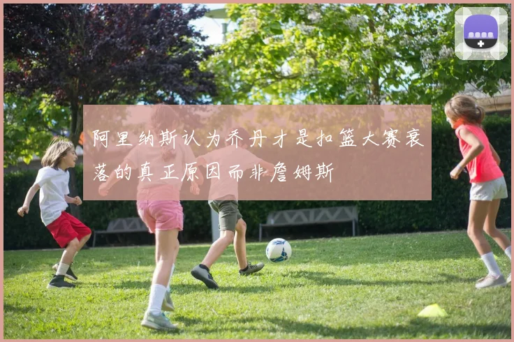 阿里纳斯认为乔丹才是扣篮大赛衰落的真正原因而非詹姆斯