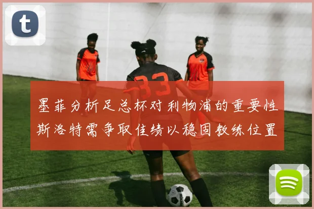 墨菲分析足总杯对利物浦的重要性斯洛特需争取佳绩以稳固教练位置