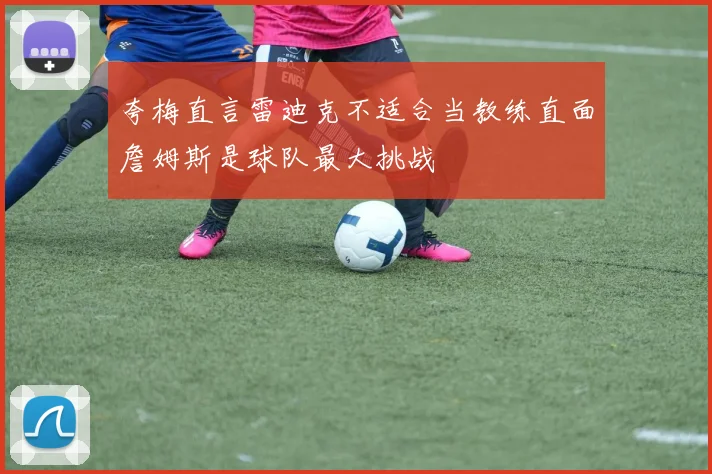 夸梅直言雷迪克不适合当教练直面詹姆斯是球队最大挑战