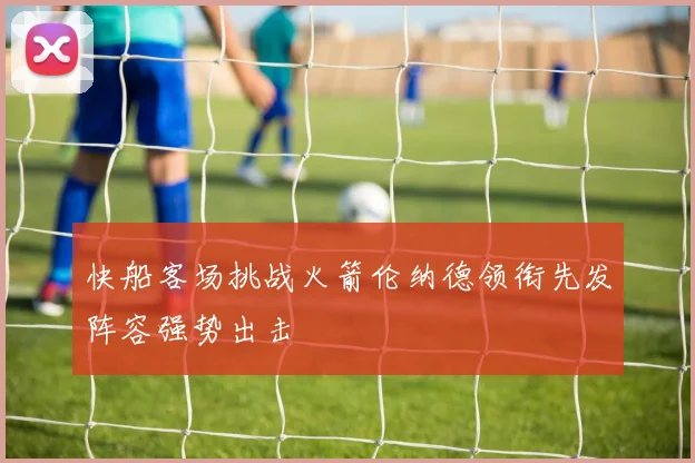 快船客场挑战火箭伦纳德领衔先发阵容强势出击