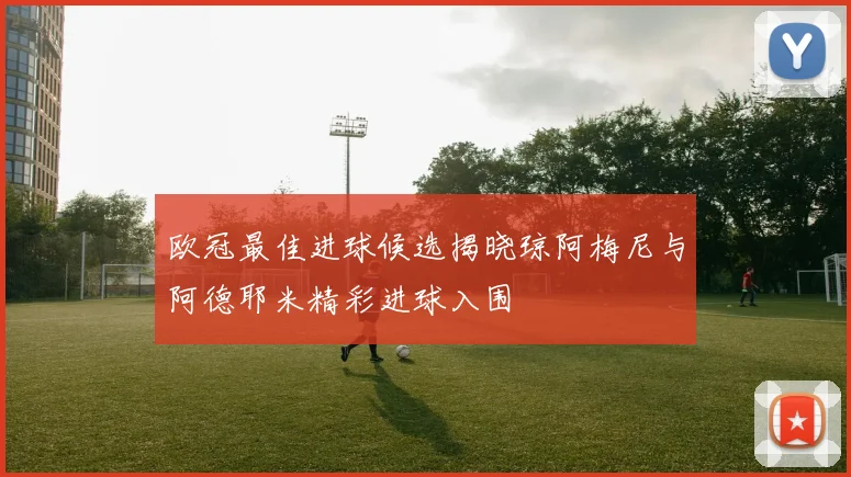 欧冠最佳进球候选揭晓琼阿梅尼与阿德耶米精彩进球入围