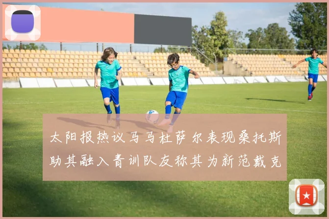 太阳报热议马马杜萨尔表现桑托斯助其融入青训队友称其为新范戴克