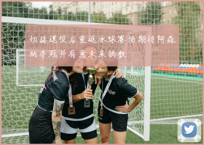 切赫退役后重返冰球赛场期待阿森纳夺冠并有意未来执教