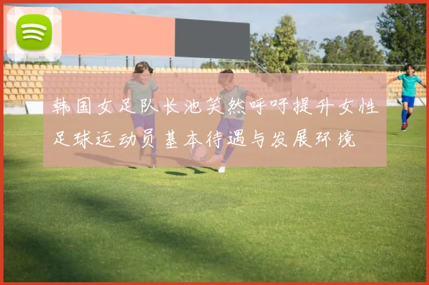 韩国女足队长池笑然呼吁提升女性足球运动员基本待遇与发展环境