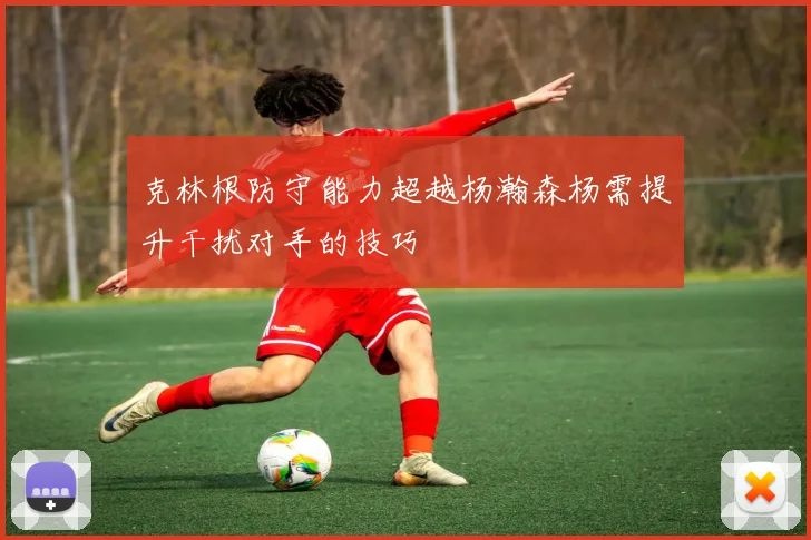 克林根防守能力超越杨瀚森杨需提升干扰对手的技巧