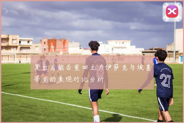 复出后能否重回主力伊萨克与埃基蒂克的表现对比分析