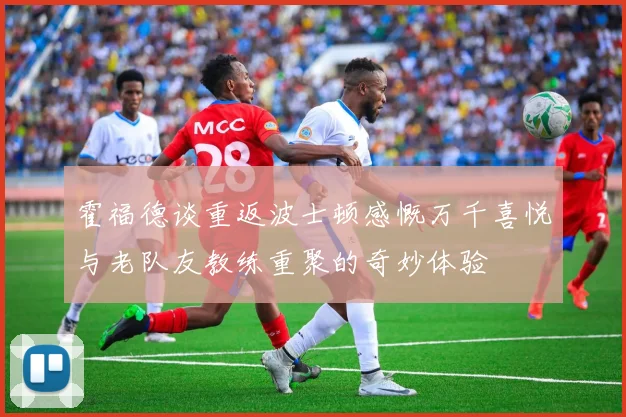 霍福德谈重返波士顿感慨万千喜悦与老队友教练重聚的奇妙体验