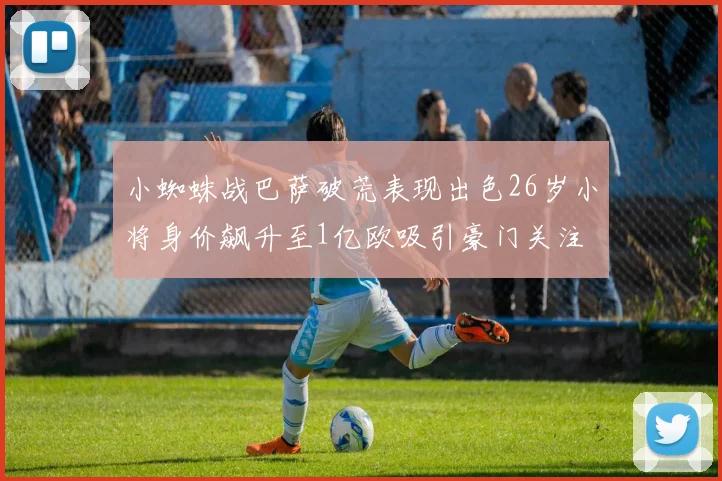 小蜘蛛战巴萨破荒表现出色26岁小将身价飙升至1亿欧吸引豪门关注