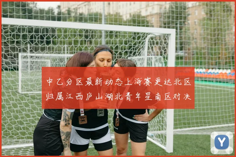 中乙分区最新动态上海赛更达北区归属江西庐山湖北青年星南区对决即将开启