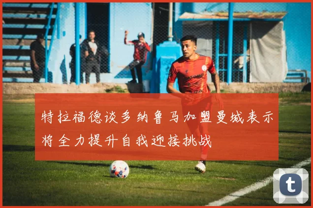 特拉福德谈多纳鲁马加盟曼城表示将全力提升自我迎接挑战