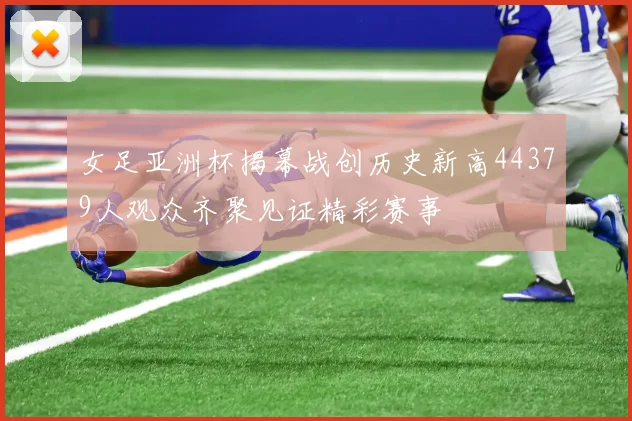 女足亚洲杯揭幕战创历史新高44379人观众齐聚见证精彩赛事