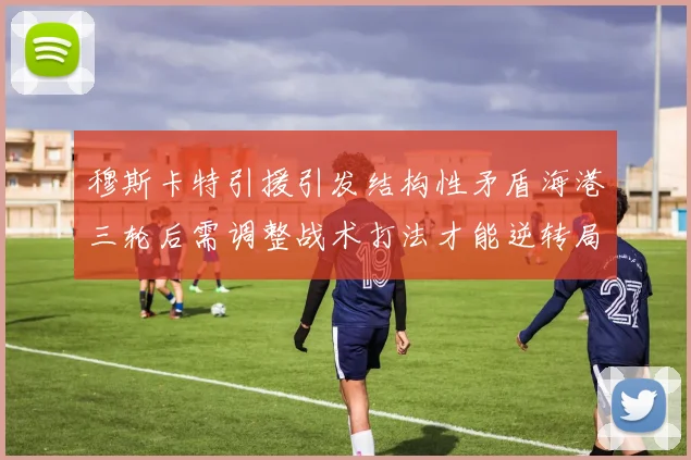 穆斯卡特引援引发结构性矛盾海港三轮后需调整战术打法才能逆转局面