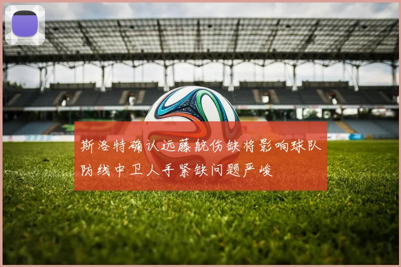 斯洛特确认远藤航伤缺将影响球队防线中卫人手紧缺问题严峻
