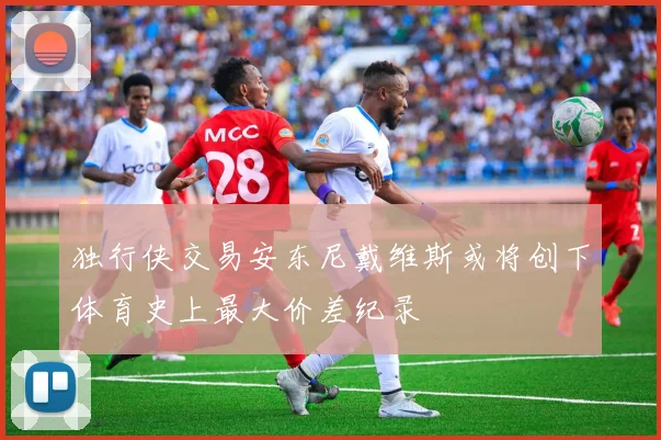 独行侠交易安东尼戴维斯或将创下体育史上最大价差纪录