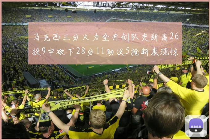 马克西三分火力全开创队史新高26投9中砍下28分11助攻5抢断表现惊艳