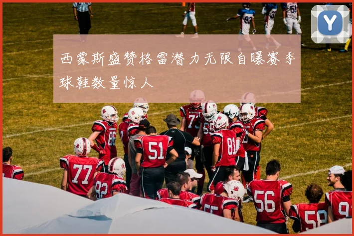 西蒙斯盛赞格雷潜力无限自曝赛季球鞋数量惊人