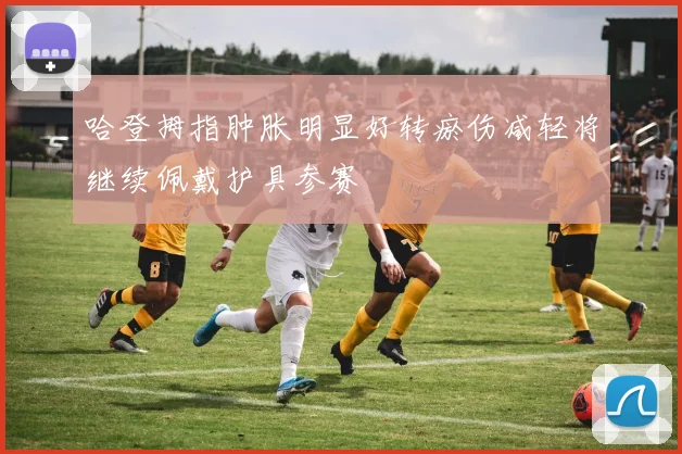 哈登拇指肿胀明显好转瘀伤减轻将继续佩戴护具参赛
