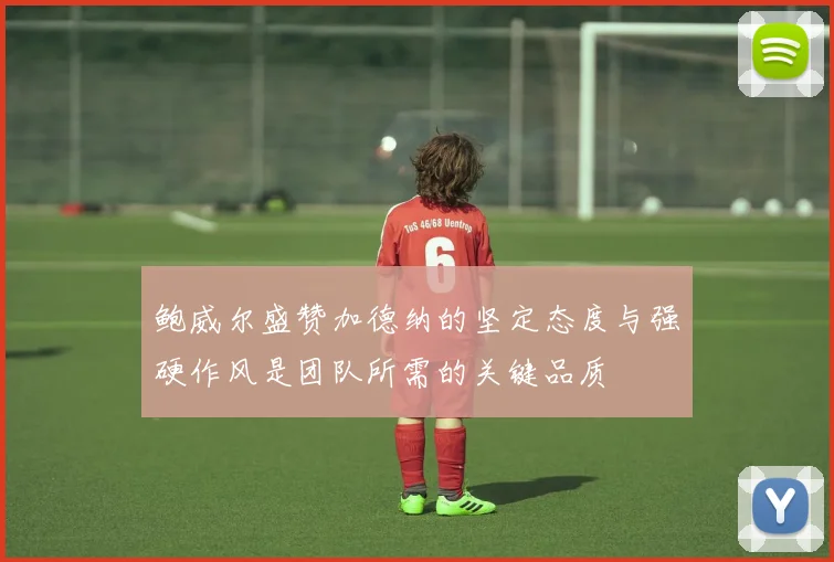 鲍威尔盛赞加德纳的坚定态度与强硬作风是团队所需的关键品质